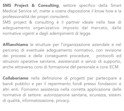 SMS Project & Consulting, settore specifico della Smart Medical Service srl, mette a vostra disposizione il know how e la professionalità dei propri consulenti.
SMS project & consulting è il partner ideale nella fase di adeguamento organizzativo imposto dal mercato, dalle normative vigenti e dagli adempimenti di legge.
  
Affianchiamo le strutture per l’organizzazione aziendale e nel percorso di eventuale adeguamento normativo, con revisione dei processi e delle conseguenti procedure,  protocolli ed istruzioni operative sanitarie, assistenziali e servizi di supporto, anche attraverso corsi di formazione del personale e corsi ECM. 
 
Collaboriamo nella definizione di progetti per partecipare a bandi pubblici e per il reperimento fondi presso fondazioni e altri enti. Forniamo assistenza nella corretta applicazione delle normative di settore: autorizzazione sanitaria, sicurezza, sistemi di qualità, informatizzazione, privacy.
